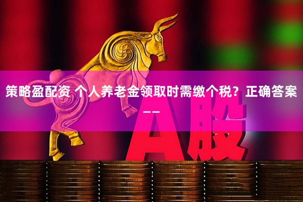 策略盈配资 个人养老金领取时需缴个税？正确答案——
