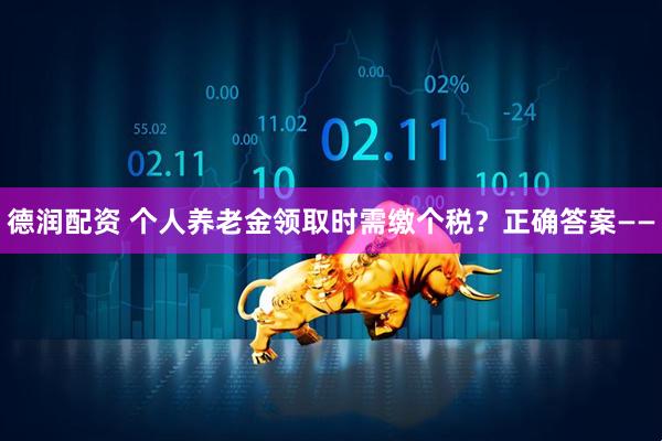 德润配资 个人养老金领取时需缴个税？正确答案——