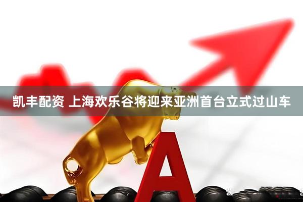 凯丰配资 上海欢乐谷将迎来亚洲首台立式过山车