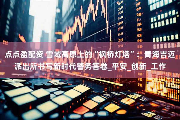 点点盈配资 雪域高原上的“枫桥灯塔”：青海吉迈派出所书写新时代警务答卷_平安_创新_工作