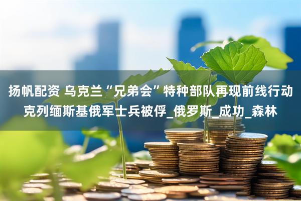 扬帆配资 乌克兰“兄弟会”特种部队再现前线行动　克列缅斯基俄军士兵被俘_俄罗斯_成功_森林