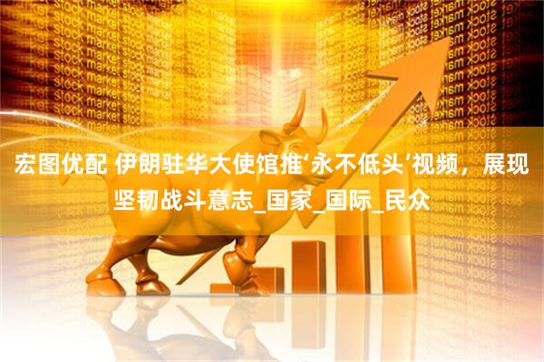 宏图优配 伊朗驻华大使馆推‘永不低头’视频，展现坚韧战斗意志_国家_国际_民众