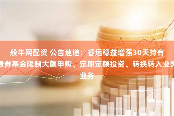般牛网配资 公告速递：睿远稳益增强30天持有债券基金限制大额申购、定期定额投资、转换转入业务