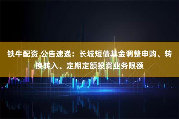 铁牛配资 公告速递：长城短债基金调整申购、转换转入、定期定额投资业务限额