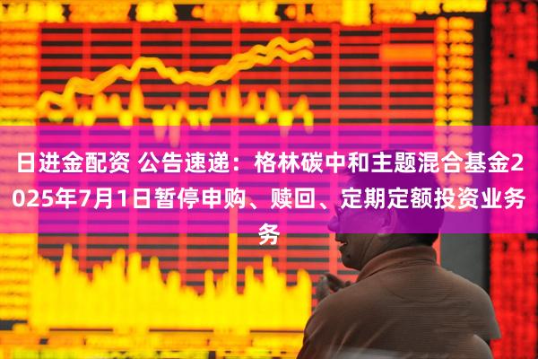 日进金配资 公告速递：格林碳中和主题混合基金2025年7月1日暂停申购、赎回、定期定额投资业务