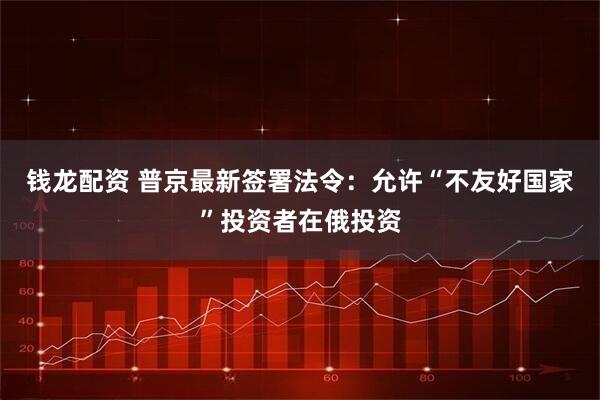 钱龙配资 普京最新签署法令：允许“不友好国家”投资者在俄投资