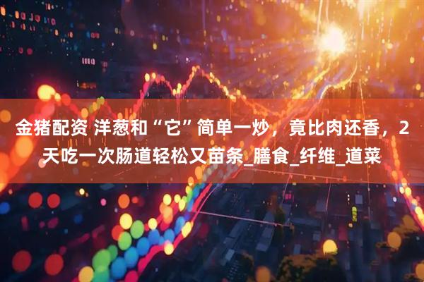 金猪配资 洋葱和“它”简单一炒，竟比肉还香，2天吃一次肠道轻松又苗条_膳食_纤维_道菜