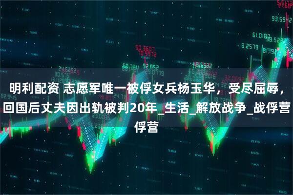 明利配资 志愿军唯一被俘女兵杨玉华，受尽屈辱，回国后丈夫因出轨被判20年_生活_解放战争_战俘营