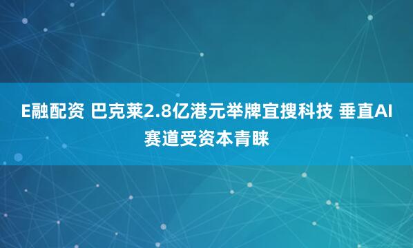 E融配资 巴克莱2.8亿港元举牌宜搜科技 垂直AI赛道受资本青睐