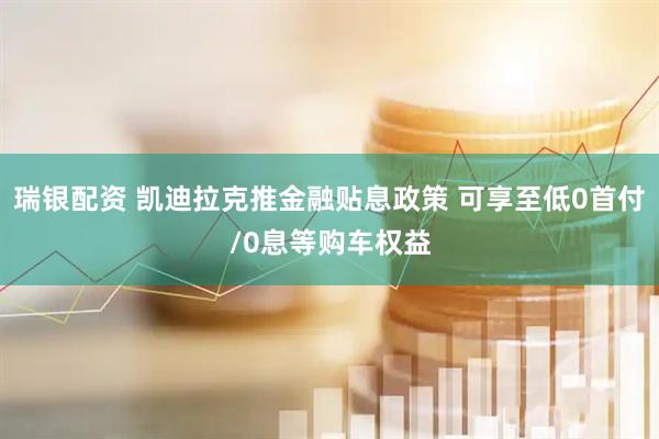 瑞银配资 凯迪拉克推金融贴息政策 可享至低0首付/0息等购车权益