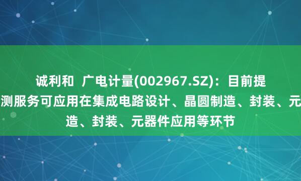 诚利和  广电计量(002967.SZ)：目前提供的集成电路检测服务可应用在集成电路设计、晶圆制造、封装、元器件应用等环节