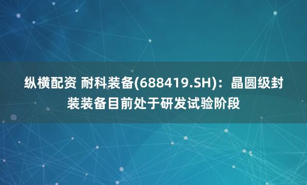 纵横配资 耐科装备(688419.SH)：晶圆级封装装备目前处于研发试验阶段
