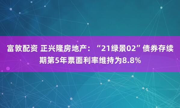 富敦配资 正兴隆房地产：“21绿景02”债券存续期第5年票面利率维持为8.8%