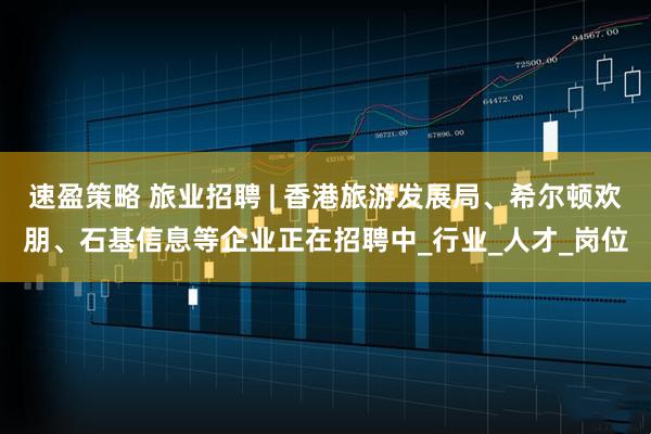 速盈策略 旅业招聘 | 香港旅游发展局、希尔顿欢朋、石基信息等企业正在招聘中_行业_人才_岗位