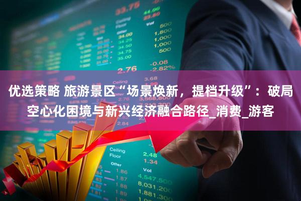 优选策略 旅游景区“场景焕新，提档升级”：破局空心化困境与新兴经济融合路径_消费_游客