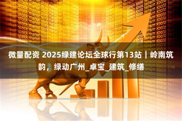 微量配资 2025绿建论坛全球行第13站｜岭南筑韵，绿动广州_卓宝_建筑_修缮