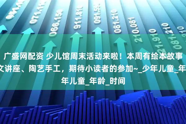 广盛网配资 少儿馆周末活动来啦！本周有绘本故事、甲骨文讲座、陶艺手工，期待小读者的参加~_少年儿童_年龄_时间