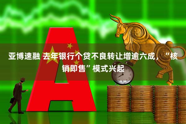 亚博速融 去年银行个贷不良转让增逾六成，“核销即售”模式兴起