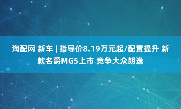 淘配网 新车 | 指导价8.19万元起/配置提升 新款名爵MG5上市 竞争大众朗逸