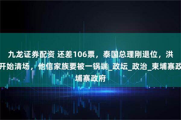 九龙证券配资 还差106票，泰国总理刚退位，洪森开始清场，他信家族要被一锅端_政坛_政治_柬埔寨政府