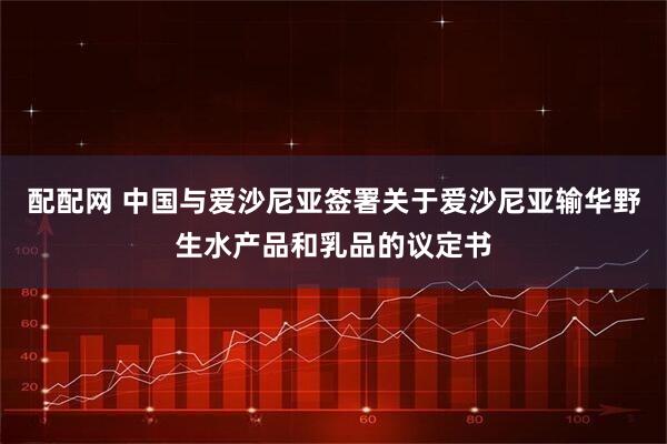 配配网 中国与爱沙尼亚签署关于爱沙尼亚输华野生水产品和乳品的议定书