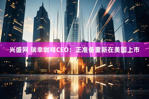 兴盛网 瑞幸咖啡CEO：正准备重新在美国上市