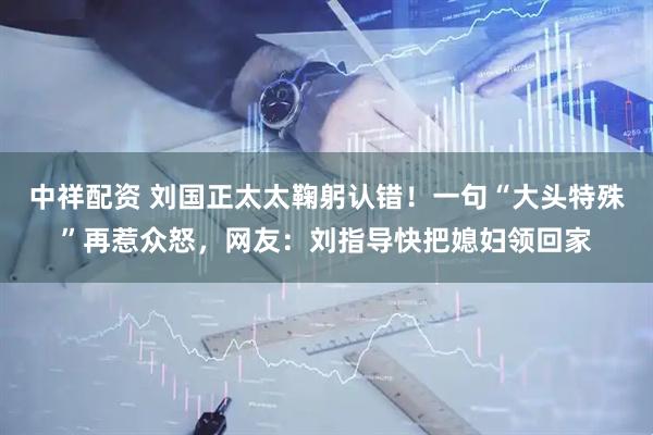 中祥配资 刘国正太太鞠躬认错！一句“大头特殊”再惹众怒，网友：刘指导快把媳妇领回家