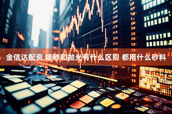 金信达配资 喷砂和抛光有什么区别 都用什么砂料