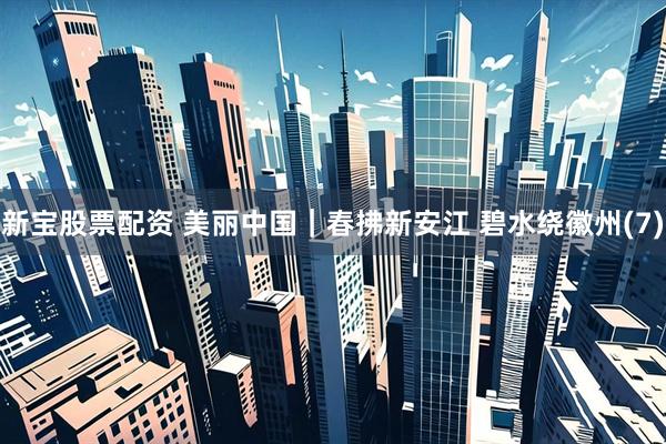 新宝股票配资 美丽中国｜春拂新安江 碧水绕徽州(7)