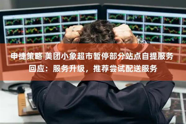 申捷策略 美团小象超市暂停部分站点自提服务 回应：服务升级，推荐尝试配送服务